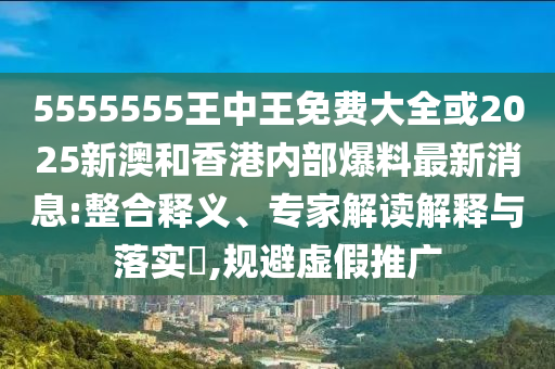 5555555王中王免费大全或2025新澳和香港内部爆料最新消息:整合释义、专家解读解释与落实​,规避虚假推广