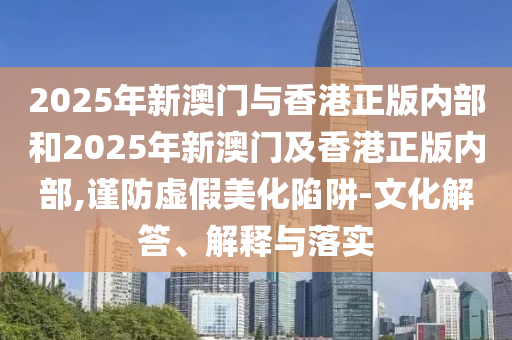 2025年新澳门与香港正版内部和2025年新澳门及香港正版内部,谨防虚假美化陷阱-文化解答、解释与落实