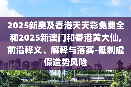 2025新奥及香港天天彩免费全和2025新澳门和香港黄大仙,前沿释义、解释与落实-抵制虚假造势风险